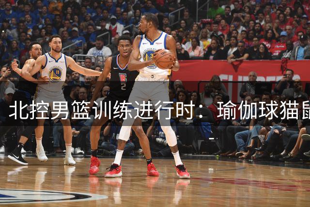 北控男篮训练进行时：瑜伽球猫鼠游戏